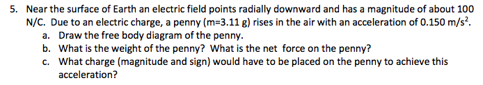 5. Near the surface of Earth an electric field points radially downward and has a magnitude of about 100
N/C. Due to an electric charge, a penny (m=3.11 g) rises in the air with an acceleration of 0.150 m/s?.
Draw the free body diagram of the penny.
b. What is the weight of the penny? What is the net force on the penny?
c. What charge (magnitude and sign) would have to be placed on the penny to achieve this
acceleration?
