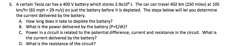 5. A certain Tesla car has a 400 V battery which stores 2.9x108 J. The car can travel 402 km (250 miles) at 105
km/hr (65 mph = 29 m/s) on just the battery before it is depleted. The steps below will let you determine
the current delivered by the battery.
A. How long does it take to deplete the battery?
B. What is the power delivered by the battery (P=E/dt)?
C. Power in a circuit is related to the potential difference, current and resistance in the circuit. What is
the current delivered by the battery?
D. What is the resistance of the circuit?
