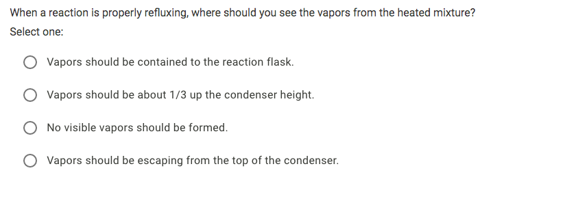 When a reaction is properly refluxing, where should you see the vapors from the heated mixture?
Select one:
Vapors should be contained to the reaction flask.
O Vapors should be about 1/3 up the condenser height.
O No visible vapors should be formed.
O Vapors should be escaping from the top of the condenser.
