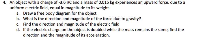 4. An object with a charge of -3.6 µC and a mass of 0.015 kg experiences an upward force, due to a
uniform electric field, equal in magnitude to its weight.
a. Draw a free body diagram for the object.
b. What is the direction and magnitude of the force due to gravity?
c. Find the direction and magnitude of the electric field
d. If the electric charge on the object is doubled while the mass remains the same, find the
direction and the magnitude of its acceleration.
