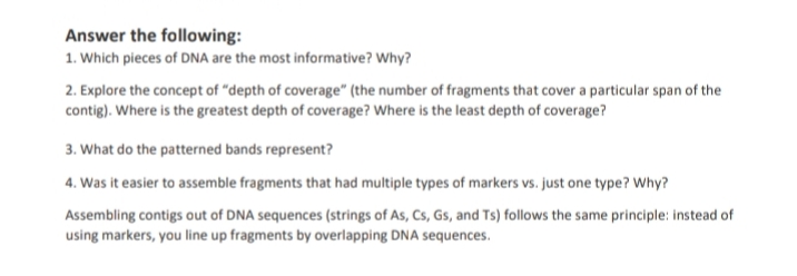 Answer the following:
1. Which pieces of DNA are the most informative? Why?
2. Explore the concept of "depth of coverage" (the number of fragments that cover a particular span of the
contig). Where is the greatest depth of coverage? Where is the least depth of coverage?
3. What do the patterned bands represent?
4. Was it easier to assemble fragments that had multiple types of markers vs. just one type? Why?
Assembling contigs out of DNA sequences (strings of As, Cs, Gs, and Ts) follows the same principle: instead of
using markers, you line up fragments by overlapping DNA sequences.
