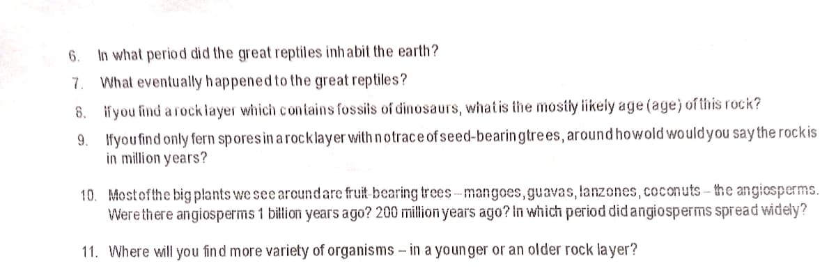 6.
In what period did the great reptiles inhabit the earth?
7.
What eventually h appened to the great reptiles?
8. ifyou find a rockiayer which contains fossis of dinosaurs, whatis the mostly ikely age (age) of this rock?
9. Ifyoufind only fern spores in a rocklayer with n otrace ofseed-bearingtrees, around howold wouldyou say the rockis
in million years?
10. Mostofthe big plants we seearoundare fruit- bearing trees-mangoes,guavas, lanzones, coconuts - the angiosperms.
Were there angiosperms 1 billion years ago? 200 million years ago? In which period did angiosperms spread widely?
11. Where will you find more variety of organisms - in a youn ger or an older rock la yer?
