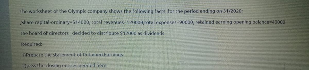 The worksheet of the Olympic company shows the following facts for the period ending on 31/2020:
„Share capital-ordinary-$14000, total revenues=120000,total expenses=90000, retained earning opening balance=40000
the board of directors decided to distribute $12000 as dividends
Required:-
1)Prepare the statement of Retained Earnings.
2)pass the closing entries needed here
