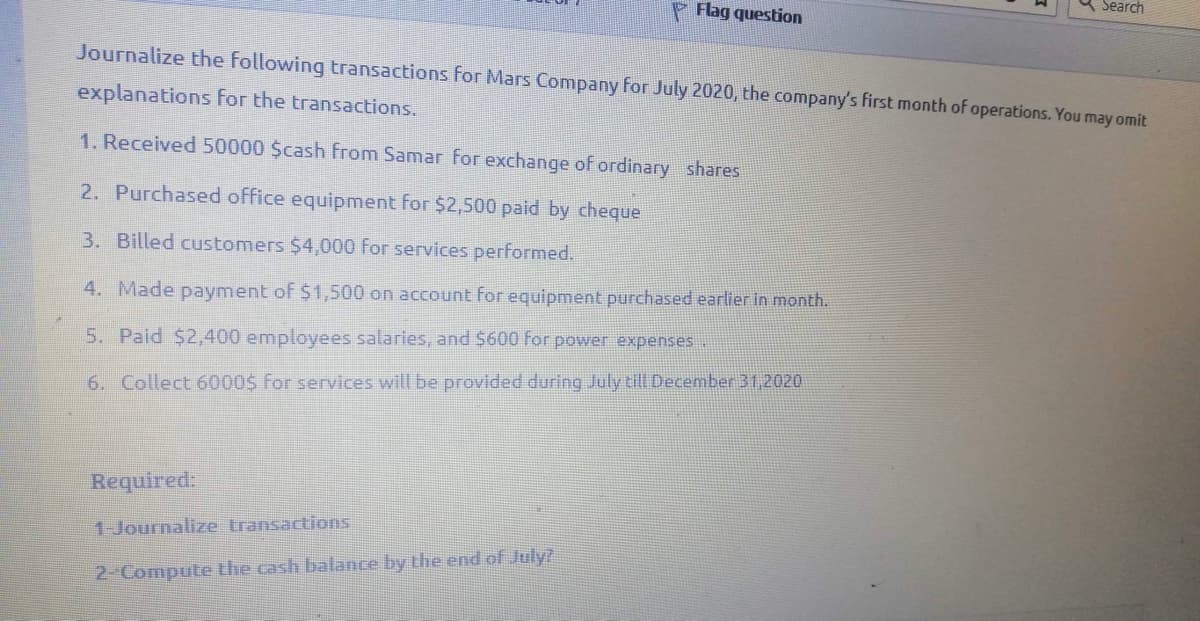 Search
P Flag question
Journalize the following transactions for Mars Company for July 2020, the company's first month of operations. You may omit
explanations for the transactions.
1. Received 50000 $cash from Samar for exchange of ordinary shares
2. Purchased office equipment for $2,500 paid by cheque
3. Billed customers $4,000 for services performed.
4. Made payment of $1,500 on account for equipment purchased earlier in month.
5. Paid $2,400 employees salaries, and $600 For power expenses..
6. Collect 6000$ For services will be provided during July till December 31,2020
Required:
1-Journalize transactions
2-Compute the cash balance by the end of July?

