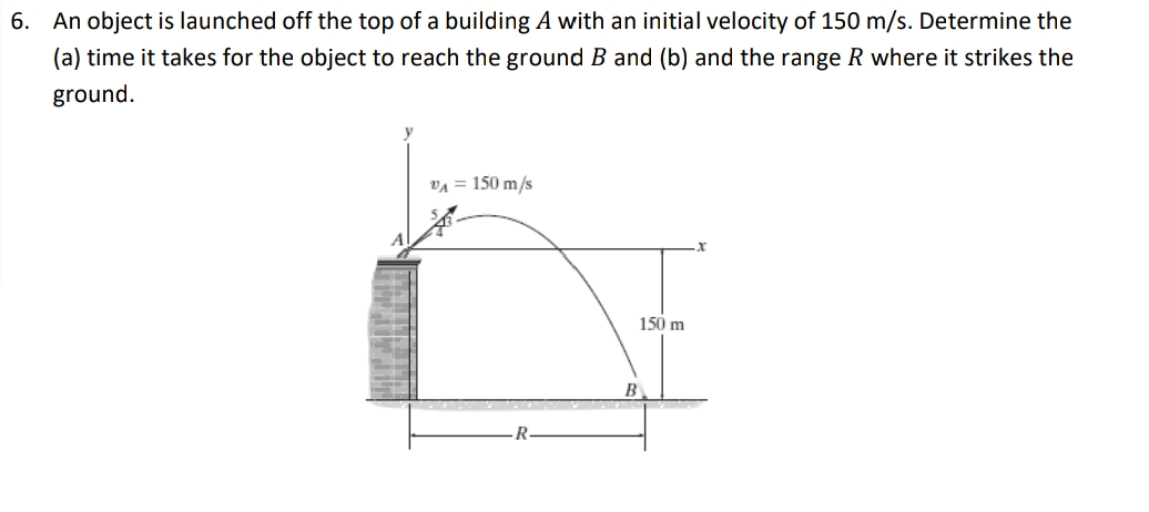 6. An object is launched off the top of a building A with an initial velocity of 150 m/s. Determine the
(a) time it takes for the object to reach the ground B and (b) and the range R where it strikes the
ground.
VA = 150 m/s
150 m
B
R.
