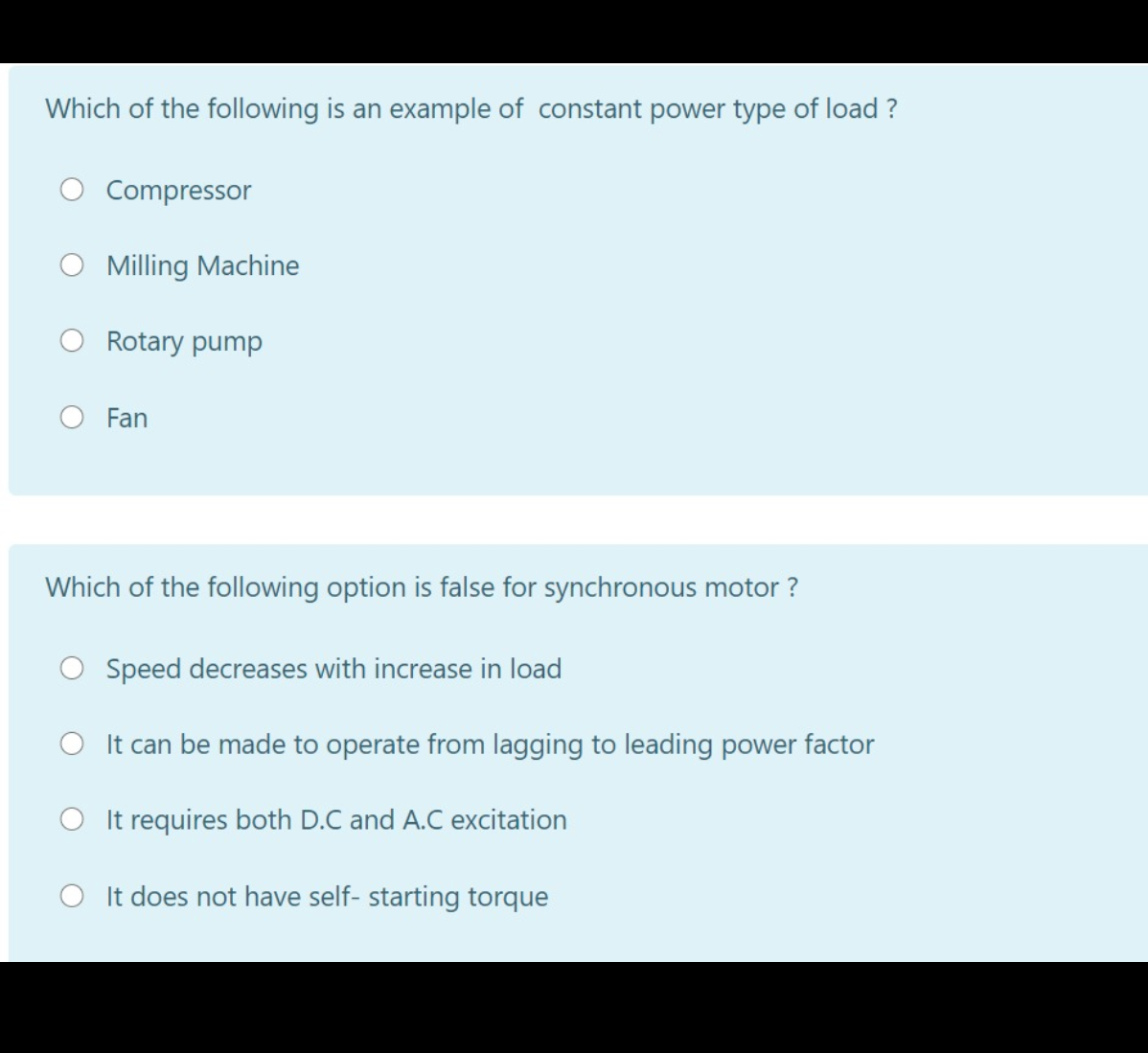 Which of the following is an example of constant power type of load ?
Compressor
O Milling Machine
Rotary pump
Fan
Which of the following option is false for synchronous motor ?
O Speed decreases with increase in load
O It can be made to operate from lagging to leading power factor
O It requires both D.C and A.C excitation
O It does not have self- starting torque
