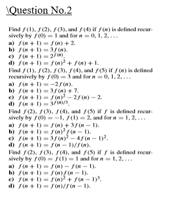 \Question No.2
Find f(1), f(2), S (3), and f(4) if s(n) is defined recur-
sively by f(0) = 1 and for n = 0, 1, 2, ...
a) f(n + 1) = f (n) + 2.
b) f (n + 1) =3f (n).
c) f(n + 1) = 2/(W).
d) f(n + 1) = r (n)? + S(n) + 1.
Find f(1), S(2), S (3), f (4), and f(5) if f (n) is defined
recursively by f (0) = 3 and for n = 0, 1, 2,...
a) f(n + 1) = -2/ (n).
b) f (n + 1) = 3f (n) +7.
c) f(n + 1) = f(n)? – 2f (n) –- 2.
d) f(n + 1) = 3/(m)/3.
Find f (2), f(3), f(4), and f(5) if f is defined recur-
sively by f(0) =-1, S(1) = 2, and for n= 1, 2, ...
a) f(n + 1) = (n)+ 3f (n – 1).
b) f(n + 1) = f (n)?f (n – 1).
c) f(n + 1) = 3/ (n)2 – 45 (n - 1)2.
d) f(n + 1) = f (n – 1)/5(n).
Find f(2), S(3), S(4), and f(5) if s is defined recur-
sively by f(0) = S(1) = 1 and for n = 1, 2, ...
a) S(n + 1) = f (n) - S(n – 1).
b) f (n + 1) = f (n)/ (n - 1).
c) f(n + 1) =(n)2 + s(n - 1).
d) f(n + 1) = (n)/S(n - 1).
%3D
%3D
%3D
