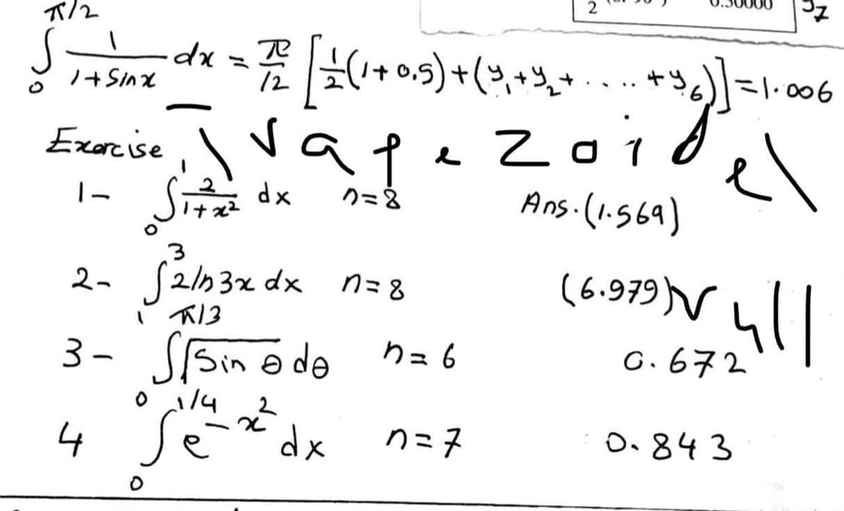 2
37
7/2
1
S
1 + Sinx dx = 7/02 [ 1 (1+0,5) + ( 3,₁+ % ₂ + + 3₂)] = 1.006
Exercise, vap
e
.zoi
Ans. (1.569)
Zoig] =
1
el
1- Sitz
dx
7=8
3
2- S21n3x dx
n=8
(6.979) vull
13
3- Sisinədə n=b
0.672
0 1/4
2²
4 së
dx
n=7
0.843