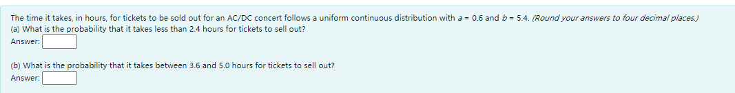 The time it takes, in hours, for tickets to be sold out for an AC/DC concert follows a uniform continuous distribution with a = 0.6 and b = 5.4. (Round your answers to four decimal places.)
(a) What is the probability that it takes less than 2.4 hours for tickets to sell out?
Answer:
(b) What is the probability that it takes between 3.6 and 5.0 hours for tickets to sell out?
Answer:
