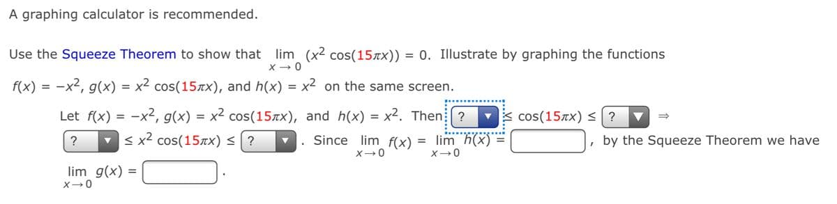 A graphing calculator is recommended.
lim (x² cos(15äx)) = 0. Illustrate by graphing the functions
X → 0
Use the Squeeze Theorem to show that
f(x) = -x², g(x) = x² cos(15xx), and h(x) = x² on the same screen.
Let f(x) = -x², g(x) = x² cos(15rx), and h(x) = x². Then: ?
lim h(x)
cos(15xx) < ? ▼
v < x2 cos(15xx) < | ?
Since lim_ f(x) *
, by the Squeeze Theorem we have
?
%D
lim g(x) =

