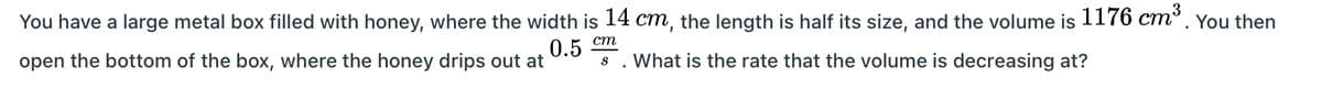 You have a large metal box filled with honey, where the width is 14 cm, the length is half its size, and the volume is 1176 cm³. You then
open the bottom of the box, where the honey drips out at
0.5 cm
What is the rate that the volume is decreasing at?
