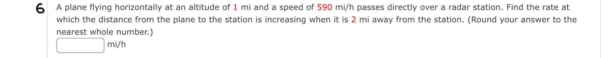 6 A plane flying horizontally at an altitude of 1 mi and a speed of 590 mi/h passes directly over a radar station. Find the rate at
which the distance from the plane to the station is increasing when it is 2 mi away from the station. (Round your answer to the
nearest whole number.)
mi/h
