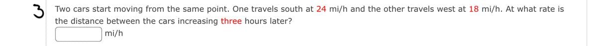 3 Two cars start moving from the same point. One travels south at 24 mi/h and the other travels west at 18 mi/h. At what rate is
the distance between the cars increasing three hours later?
mi/h
