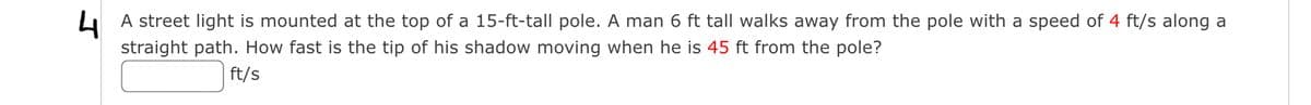 4
straight path. How fast is the tip of his shadow moving when he is 45 ft from the pole?
L A street light is mounted at the top of a 15-ft-tall pole. A man 6 ft tall walks away from the pole with a speed of 4 ft/s along a
ft/s
