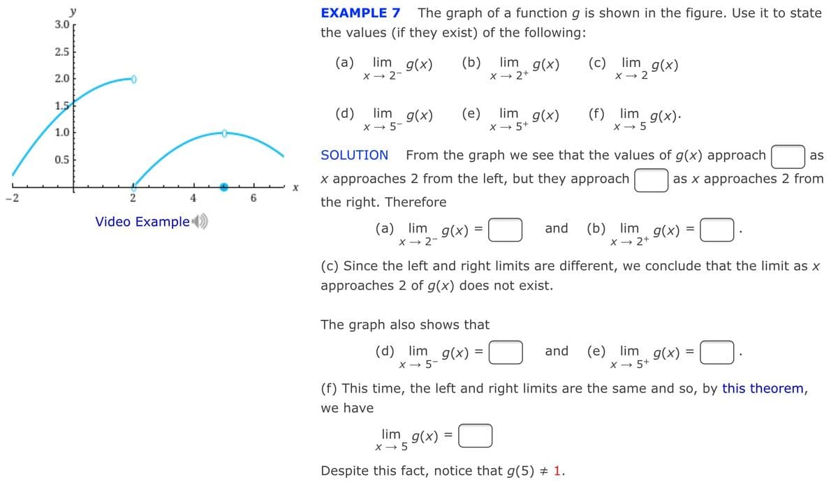y
3.0
EXAMPLE 7
The graph of a function g is shown in the figure. Use it to state
the values (if they exist) of the following:
2.5
(a)
X → 2-
lim g(x)
lim g(x)
(c) lim g(x)
(b)
2.0
X → 2+
X → 2
1.5
(d) lim g(x)
lim g(x)
(f) lim_ g(x)·
X →
(e)
X → 5-
*5 9(x).
1.0
X → 5+
0.5
SOLUTION
From the graph we see that the values of g(x) approach
as
x approaches 2 from the left, but they approach
as x approaches 2 from
-2
2
4
the right. Therefore
Video Example )
(a) lim g(x) =
X → 2-
(b) lim g(x) =
and
X → 2+
(c) Since the left and right limits are different, we conclude that the limit as X
approaches 2 of g(x) does not exist.
The graph also shows that
(d) lim g(x) =
X → 5-
(e) lim g(x) =
X → 5+
and
(f) This time, the left and right limits are the same and so, by this theorem,
we have
lim_ g(x)
=
X → 5
Despite this fact, notice that g(5) # 1.
