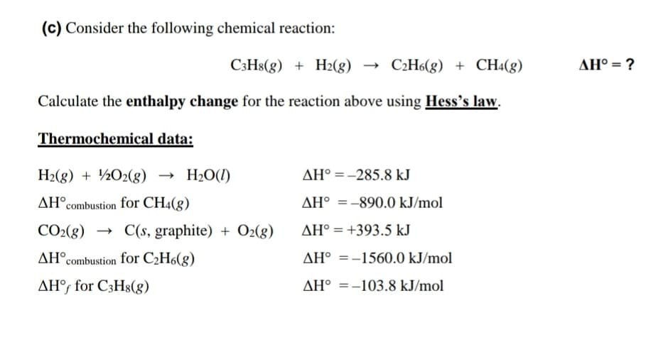 (c) Consider the following chemical reaction:
C3H8(g) + H2(g)
- C2H6(g) + CH4(g)
AH° = ?
Calculate the enthalpy change for the reaction above using Hess's law.
Thermochemical data:
H2(8) + ½O2(g)
H2O(1)
AH° =-285.8 kJ
AH°combustion for CH4(g)
AH° =-890.0 kJ/mol
%3D
CO2(8) → C(s, graphite) + O2(g)
AH° = +393.5 kJ
AH°combustion for C2H6(g)
AH° =-1560.0 kJ/mol
