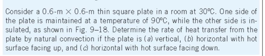 Consider a 0.6-m x 0.6-m thin square plate in a room at 30°C. One side of
the plate is maintained at a temperature of 90°C, while the other side is in-
sulated, as shown in Fig. 9-18. Determine the rate of heat transfer from the
plate by natural convection if the plate is (a) vertical, (b) hor izontal with hot
surface facing up, and (c) horizontal with hot surface facing down.
