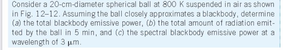 Consider a 20-cm-diameter spherical ball at 800 K suspended in air as shown
in Fig. 12-12. Assuming the ball closely approximates a blackbody, determine
(a) the total blackbody emissive power, (b) the total amount of radiation emit-
ted by the ball in 5 min, and (c) the spectral blackbody emissive power at a
wavelength of 3 µ.m.
