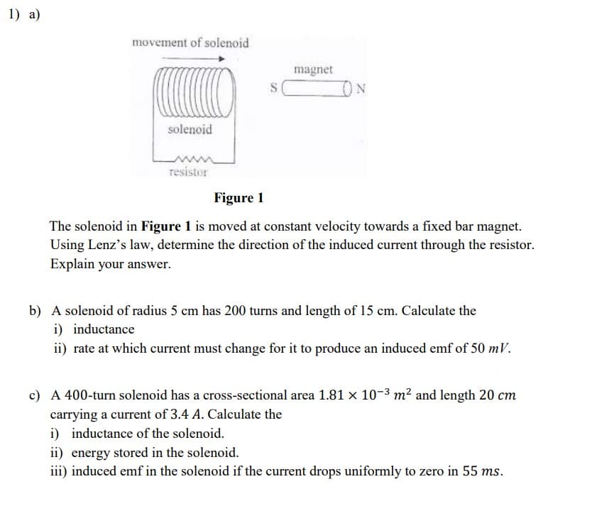 1) a)
movement of solenoid
magnet
solenoid
resistor
Figure 1
The solenoid in Figure 1 is moved at constant velocity towards a fixed bar magnet.
Using Lenz's law, determine the direction of the induced current through the resistor.
Explain your answer.
b) A solenoid of radius 5 cm has 200 turns and length of 15 cm. Calculate the
i) inductance
ii) rate at which current must change for it to produce an induced emf of 50 mV.
c) A 400-turn solenoid has a cross-sectional area 1.81 x 10-3 m² and length 20 cm
carrying a current of 3.4 A. Calculate the
i) inductance of the solenoid.
ii) energy stored in the solenoid.
iii) induced emf in the solenoid if the current drops uniformly to zero in 55 ms.
