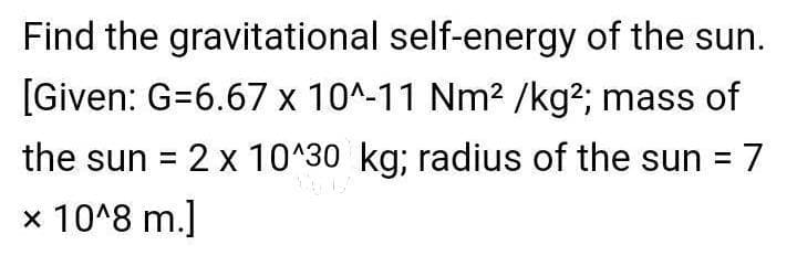 Find the gravitational self-energy of the sun.
[Given: G=6.67 x 10^-11 Nm2 /kg?; mass of
the sun = 2 x 10^30 kg; radius of the sun = 7
x 10^8 m.]
