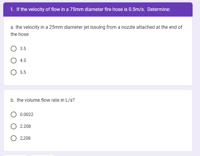 1. If the velocity of flow in a 75mm diameter fire hose is 0.5m/s. Determine:
a. the velocity in a 25mm diameter jet issuing from a nozzle attached at the end of
the hose
3.5
4.5
O 5.5
b. the volume flow rate in L/s?
0.0022
2.208
O 2,208