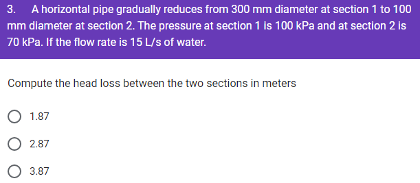 3. A horizontal pipe gradually reduces from 300 mm diameter at section 1 to 100
mm diameter at section 2. The pressure at section 1 is 100 kPa and at section 2 is
70 kPa. If the flow rate is 15 L/s of water.
Compute the head loss between the two sections in meters
1.87
O 2.87
3.87