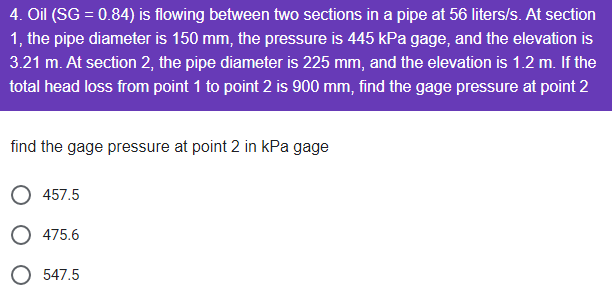 4. Oil (SG = 0.84) is flowing between two sections in a pipe at 56 liters/s. At section
1, the pipe diameter is 150 mm, the pressure is 445 kPa gage, and the elevation is
3.21 m. At section 2, the pipe diameter is 225 mm, and the elevation is 1.2 m. If the
total head loss from point 1 to point 2 is 900 mm, find the gage pressure at point 2
find the gage pressure at point 2 in kPa gage
457.5
O 475.6
547.5