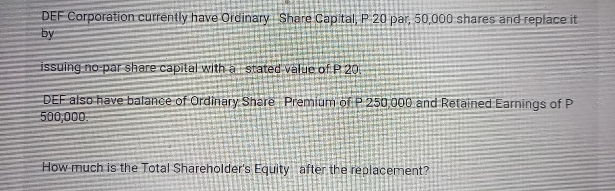 DEF Corporation currently have Ordinary Share Capital, P 20 par, 50,000 shares and replace it
by
issuing no-par share capital with a stated value of P 20.
DEF also have balance of Ordinary Share Premium of P 250,000 and Retained Earnings of P
500,000.
How much is the Total Shareholder's Equity after the replacement?