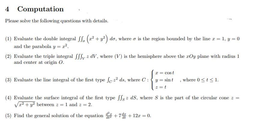 4 Computation
Please solve the following questions with details.
(1) Evaluate the double integral ff. (r² + y²) do, where o is the region bounded by the line x = 1, y = 0
and the parabola y = x².
(2) Evaluate the triple integral ffy z dV, where (V) is the hemisphere above the rOy plane with radius 1
and center at origin O.
x = cost
(3) Evaluate the line integral of the first type fez² ds, where C:
y = sint, where 0 ≤ t ≤ 1.
2=t
(4) Evaluate the surface integral of the first type ffs z dS, where S is the part of the circular cone z =
√² + y² between z = 1 and z = 2.
(5) Find the general solution of the equation +7+12r= 0.
