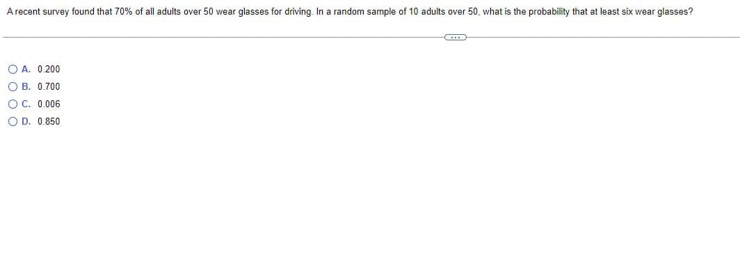 A recent survey found that 70% of all adults over 50 wear glasses for driving. In a random sample of 10 adults over 50, what is the probability that at least six wear glasses?
(...)
OA. 0.200
OB. 0.700
OC. 0.006
O D. 0.850