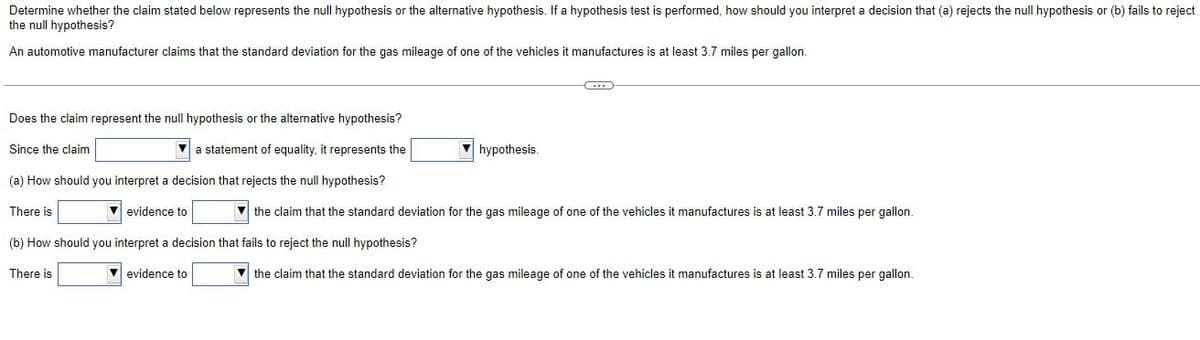 Determine whether the claim stated below represents the null hypothesis or the alternative hypothesis. If a hypothesis test is performed, how should you interpret a decision that (a) rejects the null hypothesis or (b) fails to reject
the null hypothesis?
An automotive manufacturer claims that the standard deviation for the gas mileage of one of the vehicles it manufactures is at least 3.7 miles per gallon.
Does the claim represent the null hypothesis or the alternative hypothesis?
Since the claim
a statement of equality, it represents the
hypothesis.
(a) How should you interpret a decision that rejects the null hypothesis?
There is
evidence to
the claim that the standard deviation for the gas mileage of one of the vehicles it manufactures is at least 3.7 miles per gallon.
(b) How should you interpret a decision that fails to reject the null hypothesis?
There is
evidence to
the claim that the standard deviation for the gas mileage of one of the vehicles it manufactures is at least 3.7 miles per gallon.