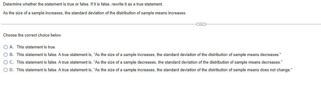 Determine whether the statement is true or false. If it is false, rewrite it as a true statement.
As the size of a sample increases, the standard deviation of the distribution of sample means increases.
C
Choose the correct choice below.
OA. This statement is true.
OB. This statement is false. A true statement is, "As the size of a sample increases, the standard deviation of the distribution of sample means decreases."
O C. This statement is false. A true statement is, "As the size of a sample decreases, the standard deviation of the distribution of sample means decreases."
O D. This statement is false. A true statement is, "As the size of a sample increases, the standard deviation of the distribution of sample means does not change."