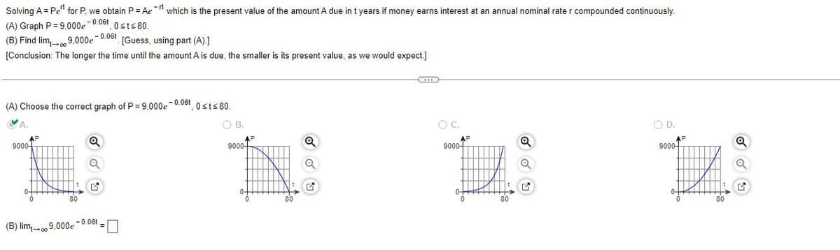 Solving A = Pet for P, we obtain P = Aer which is the present value of the amount A due in t years if money earns interest at an annual nominal rate r compounded continuously.
(A) Graph P=9,000e -0.06, 0≤t≤80.
(B) Find limo
9,000e -0.06t
[Guess, using part (A).]
[Conclusion: The longer the time until the amount A is due, the smaller is its present value, as we would expect.]
-0.06t
(A) Choose the correct graph of P = 9,000e
0st≤80
GM
A.
O C.
O D.
AP
Q
Q
9000-
Q
Q
M
-0.06t
(B) lim 09.000e
OB.
9000
AP
Q
G
AP
9000+
80
AP
9000-
80
Q
Q