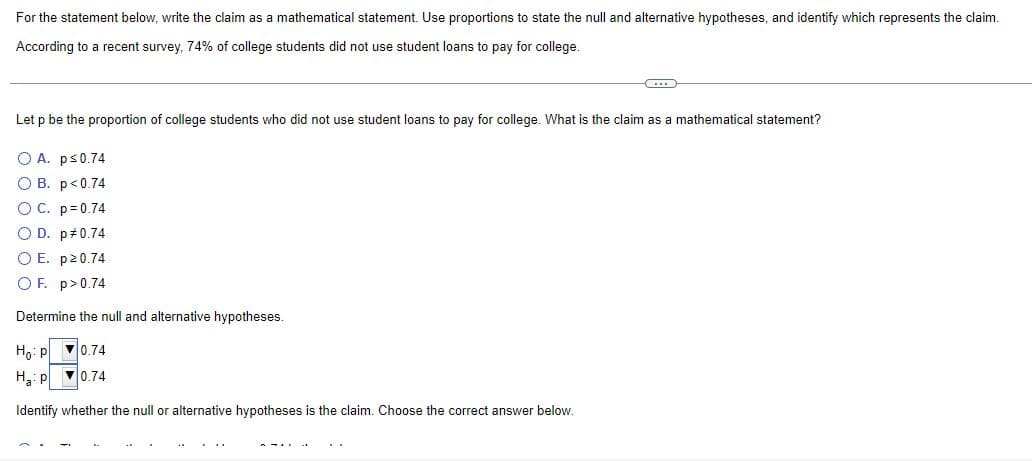 For the statement below, write the claim as a mathematical statement. Use proportions to state the null and alternative hypotheses, and identify which represents the claim.
According to a recent survey, 74% of college students did not use student loans to pay for college.
CO
Let p be the proportion of college students who did not use student loans to pay for college. What is the claim as a mathematical statement?
O A. p≤0.74
O B. p<0.74
O C. p=0.74
O D. p *0.74
O E. p>0.74
OF. p>0.74
Determine the null and alternative hypotheses.
Ho: P
0.74
Ha: P
▼0.74
Identify whether the null or alternative hypotheses is the claim. Choose the correct answer below.
...
..