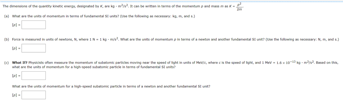 The dimensions of the quantity kinetic energy, designated by K, are kg • m2/s2. It can be written in terms of the momentum p and mass m as =
p2
2m
(a) What are the units of momentum in terms of fundamental SI units? (Use the following as necessary: kg, m, and s.)
[p] =
(b) Force is measured in units of newtons, N, where 1 N = 1 kg · m/s². What are the units of momentum p in terms of a newton and another fundamental SI unit? (Use the following as necessary: N, m, and s.)
[p] =
(c) What If? Physicists often measure the momentum of subatomic particles moving near the speed of light in units of MeV/c, where c is the speed of light, and 1 MeV = 1.6 x 10-13 kg · m2/s². Based on this,
what are the units of momentum for a high-speed subatomic particle in terms of fundamental SI units?
[p] =
What are the units of momentum for a high-speed subatomic particle in terms of a newton and another fundamental SI unit?
[p] =
