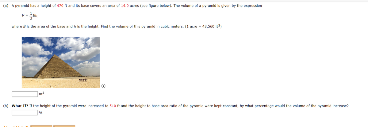 (a) A pyramid has a height of 470 ft and its base covers an area of 14.0 acres (see figure below). The volume of a pyramid is given by the expression
V =
where B is the area of the base and h is the height. Find the volume of this pyramid in cubic meters. (1 acre = 43,560 ft2)
m3
(b) What If? If the height of the pyramid were increased to 510 ft and the height to base area ratio of the pyramid were kept constant, by what percentage would the volume of the pyramid increase?
%
