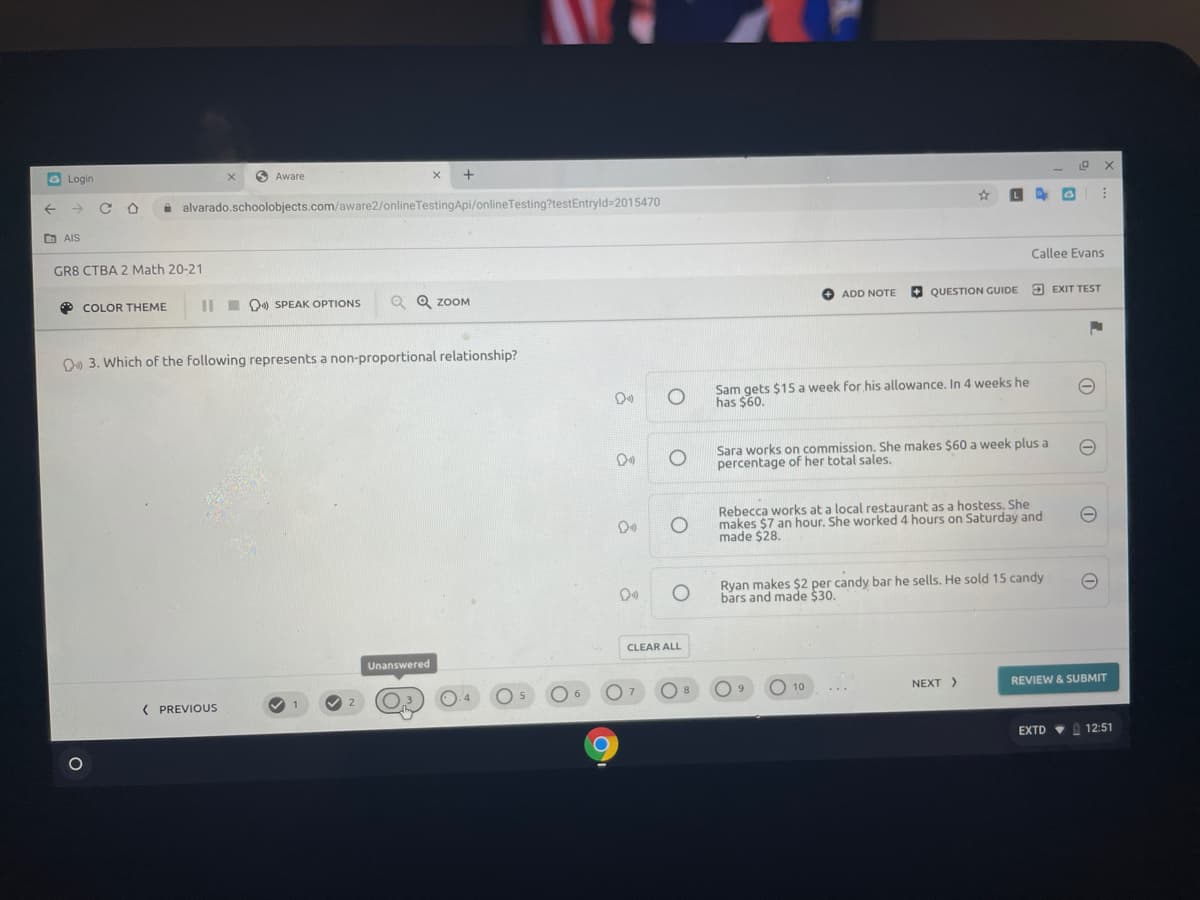 G Login
O Aware
+
i alvarado.schoolobjects.com/aware2/onlineTestingApi/onlineTesting?testEntryld-2015470
D AIS
GR8 CTBA 2 Math 20-21
Callee Evans
* COLOR THEME
II I O0 SPEAK OPTIONS
Q Q ZOOM
+ ADD NOTE
+ QUESTION GUIDE
O EXIT TEST
O9 3. Which of the following represents a non-proportional relationship?
Sam gets $15 a week for his allowance. In 4 weeks he
has $60.
Sara works on commission. She makes $60 a week plus a
percentage of her total sales.
Rebecca works at a local restaurant as a hostess. She
makes $7 an hour. She worked 4 hours on Saturday and
made $28.
Ryan makes $2 per candy bar he sells. He sold 15 candy
bars and made $30.
CLEAR ALL
Unanswered
O 10
NEXT>
REVIEW & SUBMIT
( PREVIOUS
2
EXTD VA 12:51
