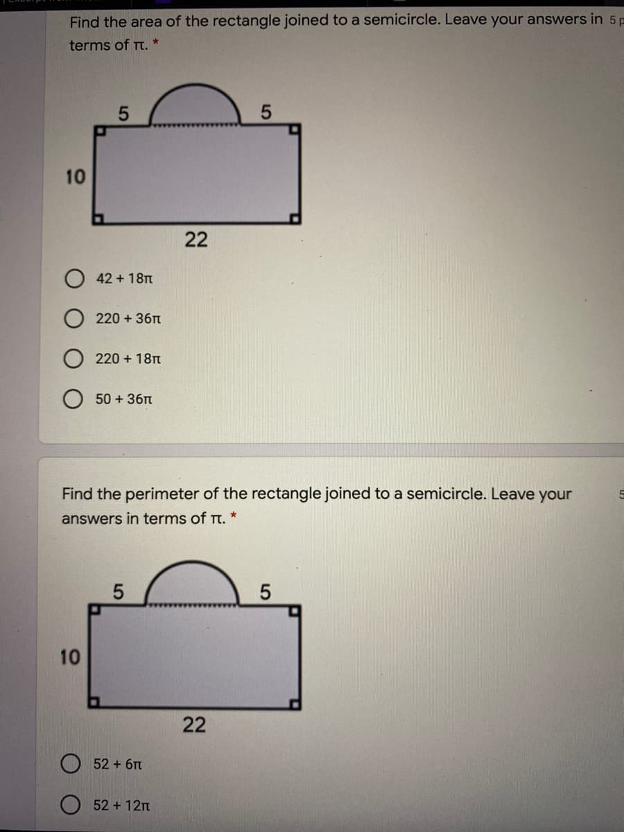 Find the area of the rectangle joined to a semicircle. Leave your answers in 5 p
terms of Tt. *
10
42 + 18
220 + 36n
220 + 18
50 + 36n
Find the perimeter of the rectangle joined to a semicircle. Leave your
answers in terms of Tt.
52 +6Tt
52 + 12n
22
22
10
