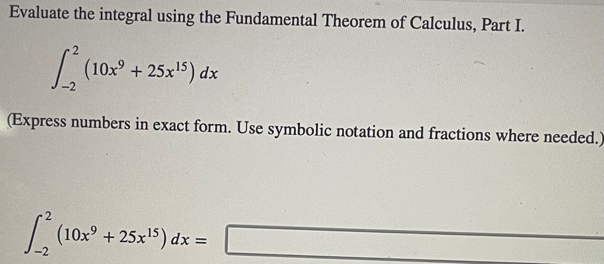 Evaluate the integral using the Fundamental Theorem of Calculus, Part I.
| (10x° + 25x'5) dx
-2
(Express numbers in exact form. Use symbolic notation and fractions where needed.)
|
(10x + 25x5) dx =
-2
