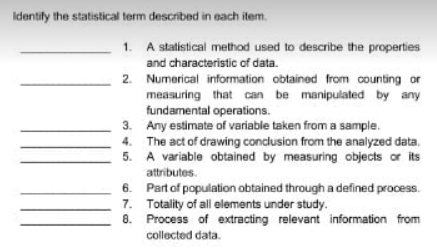 Identify the statistical term described in each item.
1. A statistical method used to describe the properties
and characteristic of data.
2. Numerical information obtained from counting or
measuring that can be manipulated by any
fundamental operations.
3. Any estimate of variable taken from a sample.
4. The act of drawing conclusion from the analyzed data.
5. A variable obtained by measuring objects or its
attributes.
6. Part of population obtained through a defined process.
7. Totality of all elements under study.
8. Process of extracting relevant information from
collected data.
