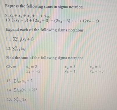 Express the following sums in sigma notation.
9. X4 + x5 + X6+…+ x15
10. (2x, – 3) + (2x2 – 3) +(2xg- 3) + …·+ (2x7– 3)
Expand each of the following sigma notations.
11. E(x + 1)
12. E ix,
3D1
Find the sum of the following sigma notations.
X = 2
X4 = -2
X2 = 3
X5 = 1
Given:
X3 = 4
X6 = -3
13, ΣΕ +2
14. E(x + 2)²
15. E, 3x,
