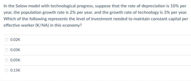 In the Solow model with technological progress, suppose that the rate of depreciation is 10% per
year, the population growth rate is 2% per year, and the growth rate of technology is 3% per year.
Which of the following represents the level of investment needed to maintain constant capital per
effective worker (K/NA) in this economy?
0.02K
0.03K
0.05K
0.15K
