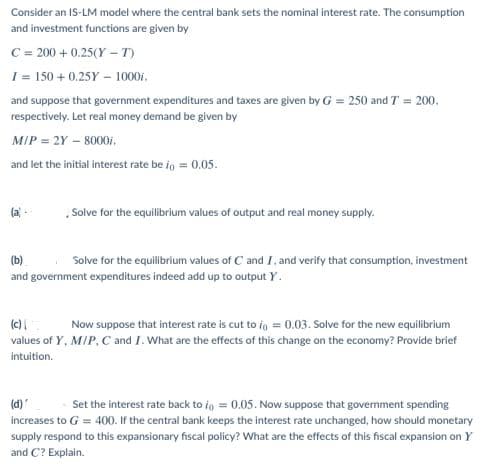 Consider an IS-LM model where the central bank sets the nominal interest rate. The consumption
and investment functions are given by
C = 200 + 0.25(Y - T)
I = 150 + 0.25Y – 1000i.
and suppose that government expenditures and taxes are given by G = 250 and T = 200.
respectively. Let real money demand be given by
MIP = 2Y – 8000i,
and let the initial interest rate be ig = 0.05.
Solve for the equilibrium values of output and real money supply.
(b)
Solve for the equilibrium values of C and I, and verify that consumption, investment
and government expenditures indeed add up to output Y.
(c)
Now suppose that interest rate is cut to ig = 0.03. Solve for the new equilibrium
values of Y, M/P, C and I. What are the effects of this change on the economy? Provide brief
intuition.
(d)"
Set the interest rate back to ig = 0.05. Now suppose that govermment spending
increases to G = 400. If the central bank keeps the interest rate unchanged, how should monetary
supply respond to this expansionary fiscal policy? What are the effects of this fiscal expansion on Y
and C? Explain.
