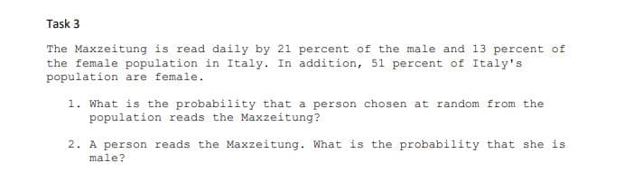Task 3
The Maxzeitung is read daily by 21 percent of the male and 13 percent of
the female population in Italy. In addition, 51 percent of Italy's
population are female.
1. What is the probability that a person chosen at random from the
population reads the Maxzeitung?
2. A person reads the Maxzeitung. What is the probability that she is
male?
