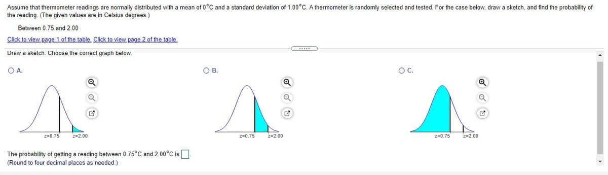 Assume that thermometer readings are normally distributed with a mean of 0°C and a standard deviation of 1.00°C. A thermometer is randomly selected and tested. For the case below, draw a sketch, and find the probability of
the reading. (The given values are in Celsius degrees.)
Between 0.75 and 2.00
Click to view page 1 of the table. Click to view page 2 of the table.
Draw a sketch. Choose the correct graph below.
O A.
OB.
OC.
z=0.75
z=2.00
z=0.75
z=2.00
z=0.75
z=2.00
The probability of getting a reading between 0.75°C and 2.00°C is
(Round to four decimal places as needed.)
