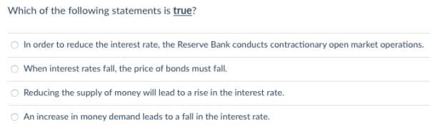 Which of the following statements is true?
In order to reduce the interest rate, the Reserve Bank conducts contractionary open market operations.
When interest rates fall, the price of bonds must fall.
Reducing the supply of money will lead to a rise in the interest rate.
An increase in money demand leads to a fall in the interest rate.
