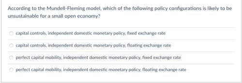 According to the Mundell-Fleming model, which of the following policy configurations is likely to be
unsustainable for a small open economy?
capital controls, independent domestic monetary policy, fixed exchange rate
capital controls, independent domestic monetary policy, floating exchange rate
perfect capital mobility, independent domestic monetary policy, fixed exchange rate
O perfect capital mobility, independent domestic monetary policy, floating exchange rate
