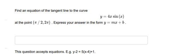 Find an equation of the tangent line to the curve
y = 4x sin (æ)
at the point (7 / 2, 27). Express your answer in the form y = mæ + b.
This question accepts equations. E.g. y-2 = 5(x-4)+1.
