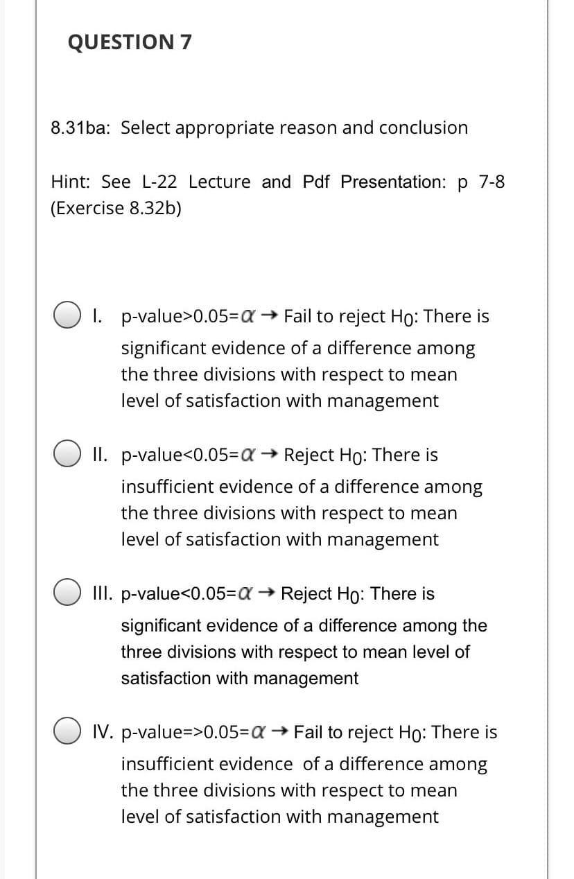 QUESTION 7
8.31ba: Select appropriate reason and conclusion
Hint: See L-22 Lecture and Pdf Presentation: p 7-8
(Exercise 8.32b)
O 1. p-value>0.05=Da → Fail to reject Ho: There is
significant evidence of a difference among
the three divisions with respect to mean
level of satisfaction with management
II. p-value<0.053Da → Reject Ho: There is
insufficient evidence of a difference among
the three divisions with respect to mean
level of satisfaction with management
III. p-value<0.053Da → Reject Ho: There is
significant evidence of a difference among the
three divisions with respect to mean level of
satisfaction with management
IV. p-value=>0.053a → Fail to reject Ho: There is
insufficient evidence of a difference among
the three divisions with respect to mean
level of satisfaction with management
