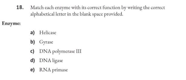 18. Match each enzyme with its correct function by writing the correct
alphabetical letter in the blank space provided.
Enzyme:
a) Helicase
b) Gyrase
c) DNA polymerase III
d) DNA ligase
e) RNA primase